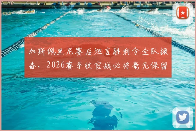 加斯佩里尼赛后坦言胜利令全队振奋，2026赛季收官战必将毫无保留