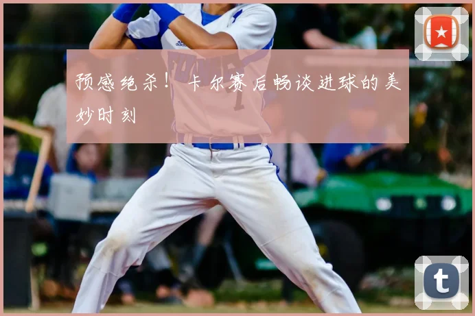 预感绝杀！卡尔赛后畅谈进球的美妙时刻