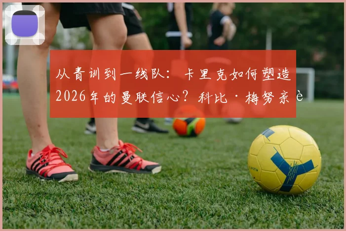 从青训到一线队:卡里克如何塑造2026年的曼联信心?科比·梅努亲述成长关键