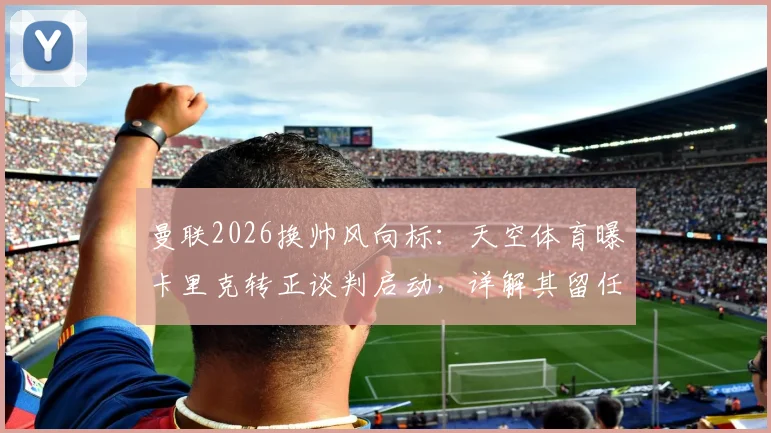 曼联2026换帅风向标：天空体育曝卡里克转正谈判启动，详解其留任前景与执教短板