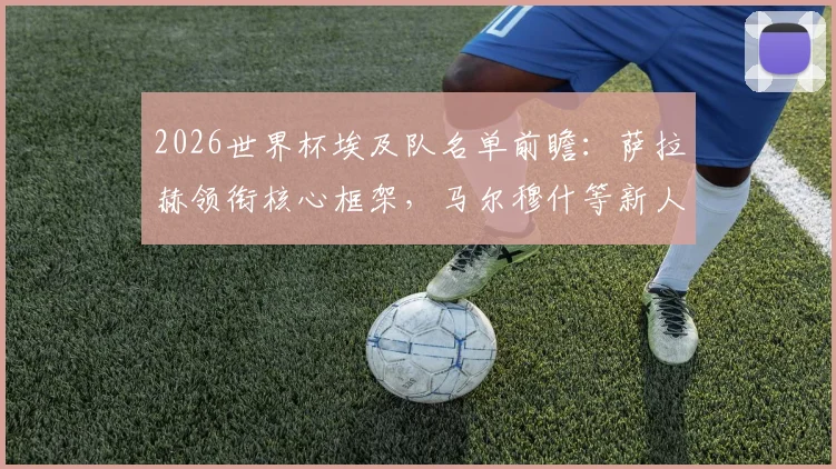 2026世界杯埃及队名单前瞻：萨拉赫领衔核心框架，马尔穆什等新人竞争激烈，谁将最终无缘大名单？