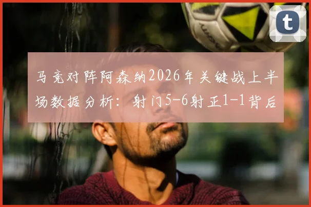 马竞对阵阿森纳2026年关键战上半场数据分析：射门5-6射正1-1背后，战术博弈与场面沉闷原因解读