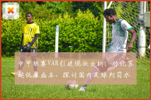 中甲联赛VAR引进现状分析：对比苏超低廉成本，探讨国内足球判罚水平提升路径与2026年展望