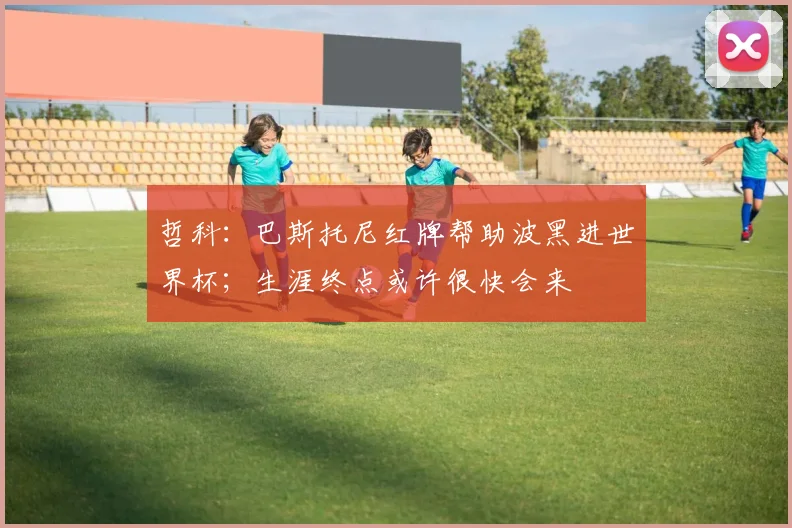 哲科：巴斯托尼红牌帮助波黑进世界杯；生涯终点或许很快会来