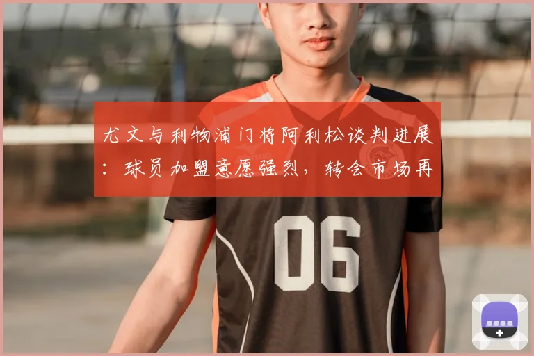 尤文与利物浦门将阿利松谈判进展：球员加盟意愿强烈，转会市场再起波澜