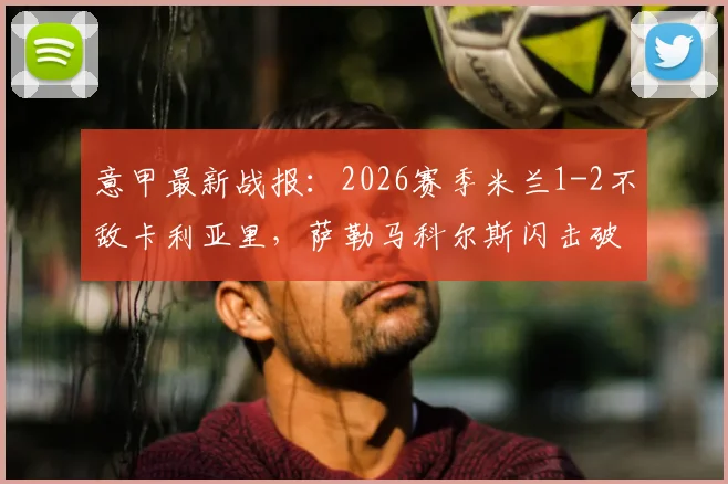 意甲最新战报：2026赛季米兰1-2不敌卡利亚里，萨勒马科尔斯闪击破门仍输球，红黑军团欧冠梦碎