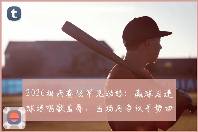2026梅西赛场罕见动怒：赢球后遭球迷唱歌羞辱，当场用争议手势回应看台