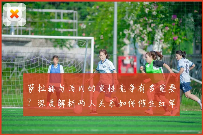 萨拉赫与马内的良性竞争有多重要？深度解析两人关系如何催生红军前场巅峰状态
