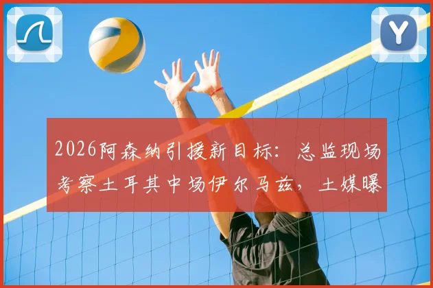 2026阿森纳引援新目标：总监现场考察土耳其中场伊尔马兹，土媒曝其市场估值达5000万欧元