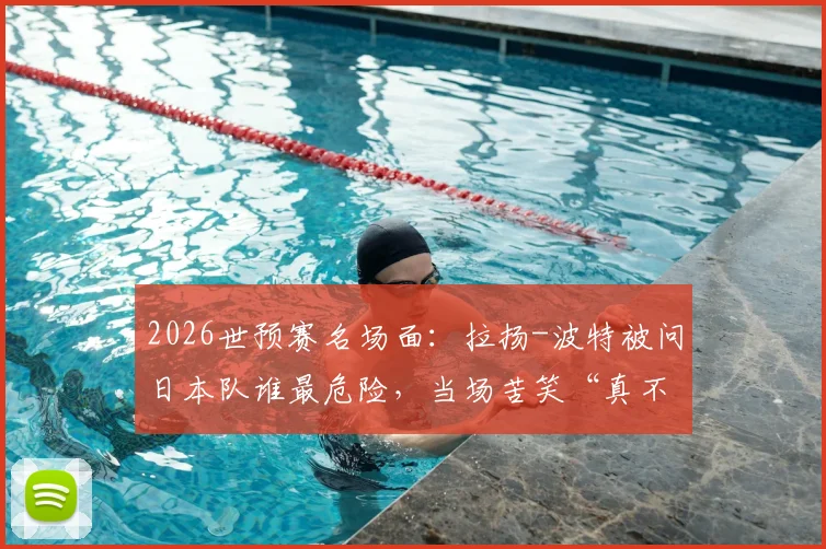 2026世预赛名场面：拉扬-波特被问日本队谁最危险，当场苦笑“真不熟”，美国男篮备战日本态度引热议