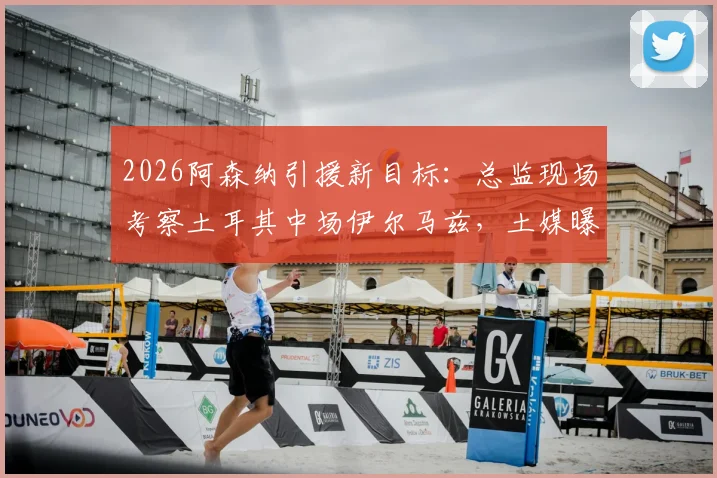 2026阿森纳引援新目标：总监现场考察土耳其中场伊尔马兹，土媒曝其市场估值达5000万欧元