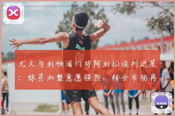 尤文与利物浦门将阿利松谈判进展：球员加盟意愿强烈，转会市场再起波澜