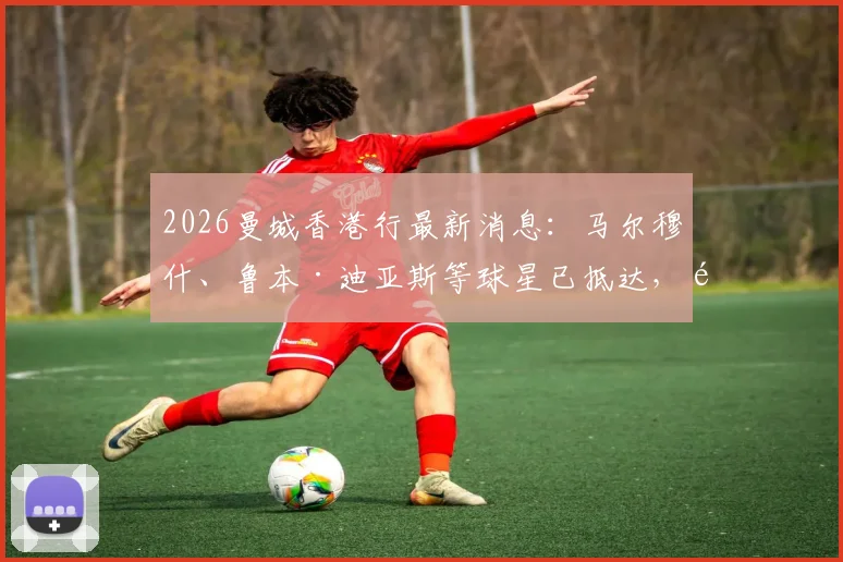 2026曼城香港行最新消息：马尔穆什、鲁本·迪亚斯等球星已抵达，附行程安排与看点解析