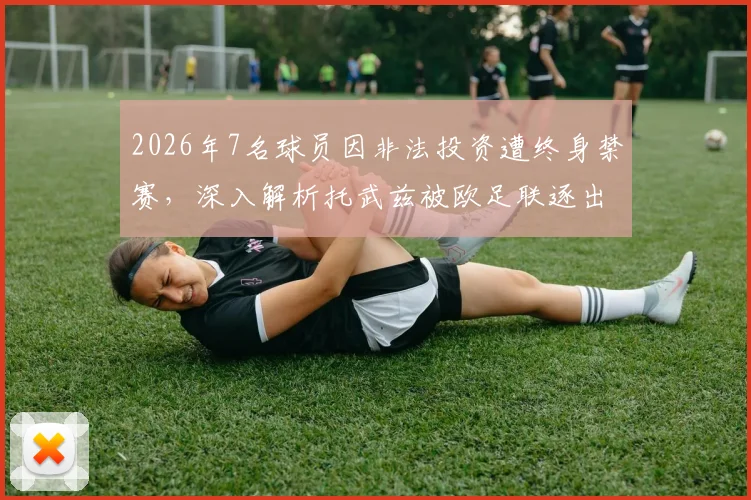 2026年7名球员因非法投资遭终身禁赛，深入解析托武兹被欧足联逐出下赛季欧战具体原因与影响