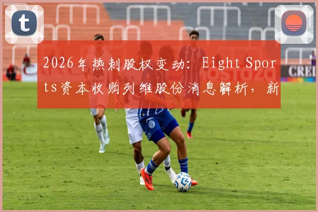 2026年热刺股权变动：Eight Sports资本收购列维股份消息解析，新资本入主对球队与英超格局的潜在影响
