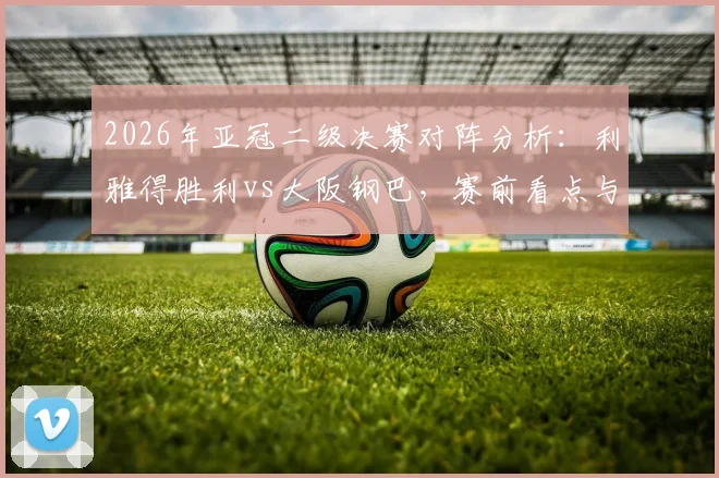 2026年亚冠二级决赛对阵分析：利雅得胜利vs大阪钢巴，赛前看点与实力前瞻
