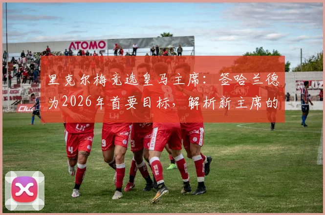 里克尔梅竞选皇马主席：签哈兰德为2026年首要目标，解析新主席的转会布局与球迷期待