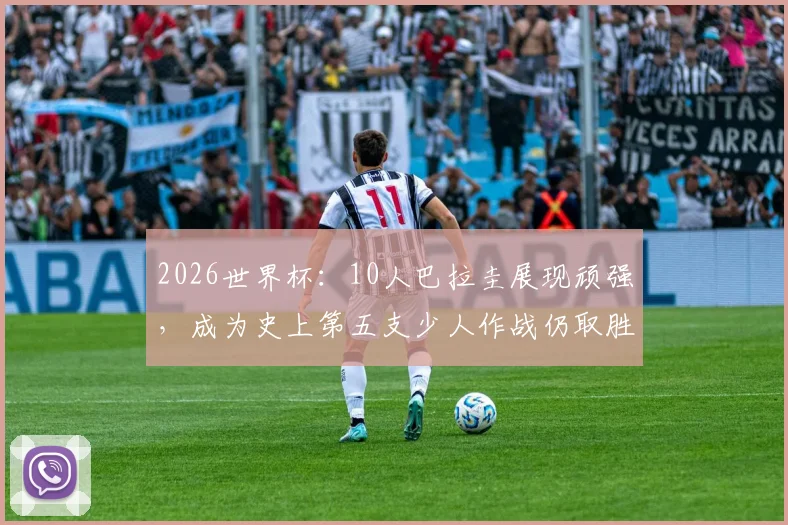 2026世界杯:10人巴拉圭展现顽强,成为史上第五支少人作战仍取胜的经典战例解析