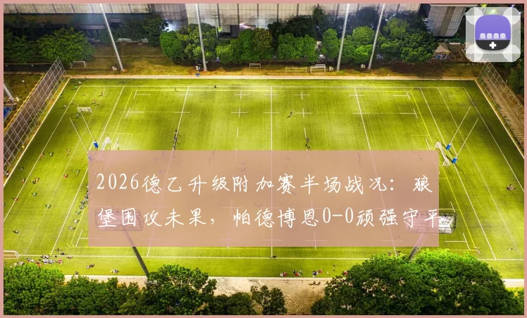 2026德乙升级附加赛半场战况：狼堡围攻未果，帕德博恩0-0顽强守平，卡斯特内达屡造威胁