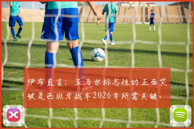 伊布直言：亚马尔标志性的正面突破是西班牙战车2026年所需关键，他具备世界最佳球员的特质