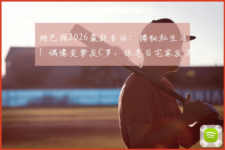 姆巴佩2026最新专访：揭秘私生活！偶像变挚友C罗，休息日宅家发呆也快乐
