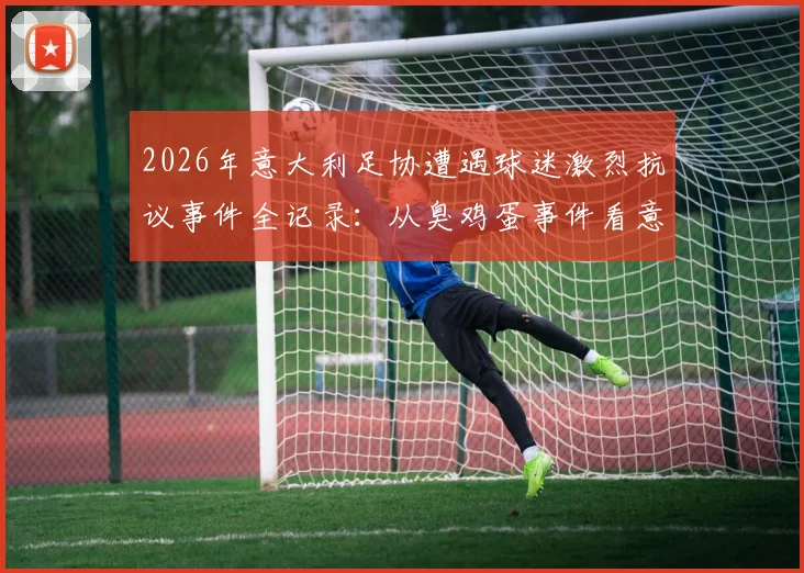 2026年意大利足协遭遇球迷激烈抗议事件全记录：从臭鸡蛋事件看意甲球迷的愤怒根源