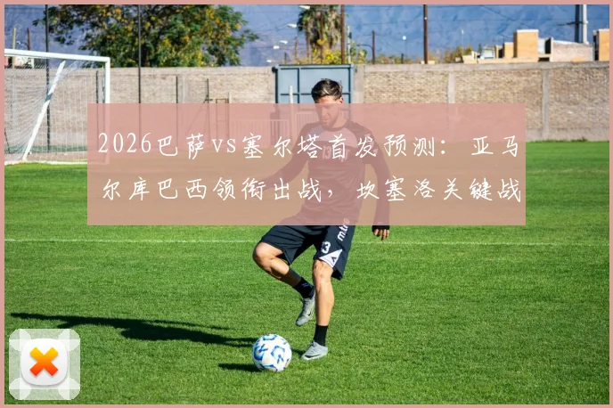 2026巴萨vs塞尔塔首发预测：亚马尔库巴西领衔出战，坎塞洛关键战复出，直播平台指南