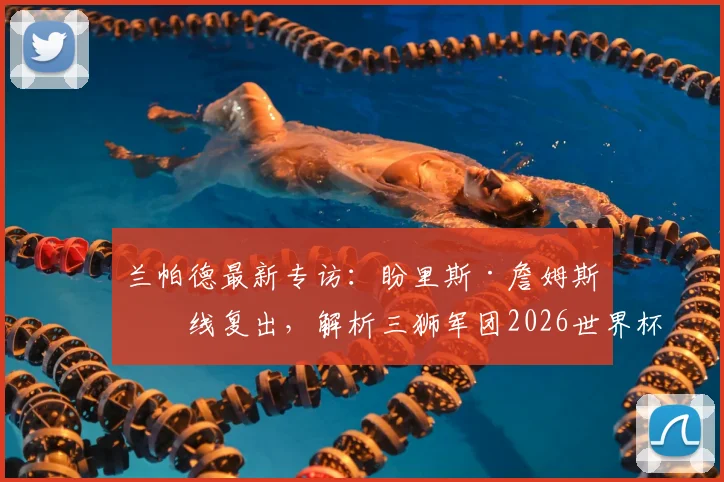 兰帕德最新专访：盼里斯·詹姆斯火线复出，解析三狮军团2026世界杯夺冠可能性与阵容关键