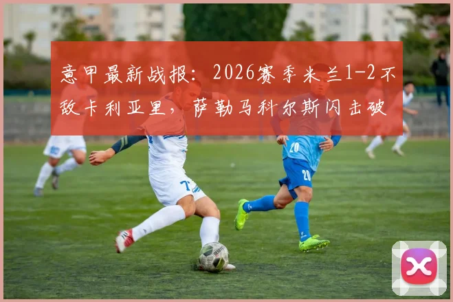 意甲最新战报：2026赛季米兰1-2不敌卡利亚里，萨勒马科尔斯闪击破门仍输球，红黑军团欧冠梦碎