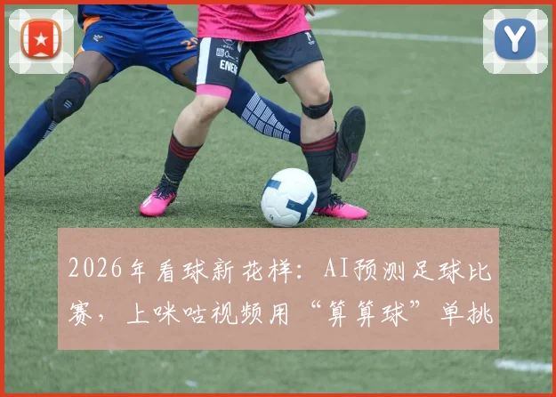 2026年看球新花样：AI预测足球比赛，上咪咕视频用“算算球”单挑12大智能模型
