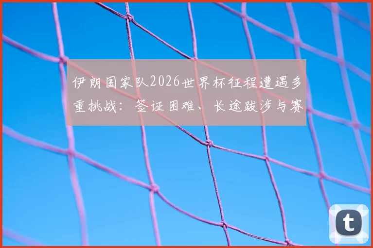 伊朗国家队2026世界杯征程遭遇多重挑战：签证困难、长途跋涉与赛场突发状况全纪录