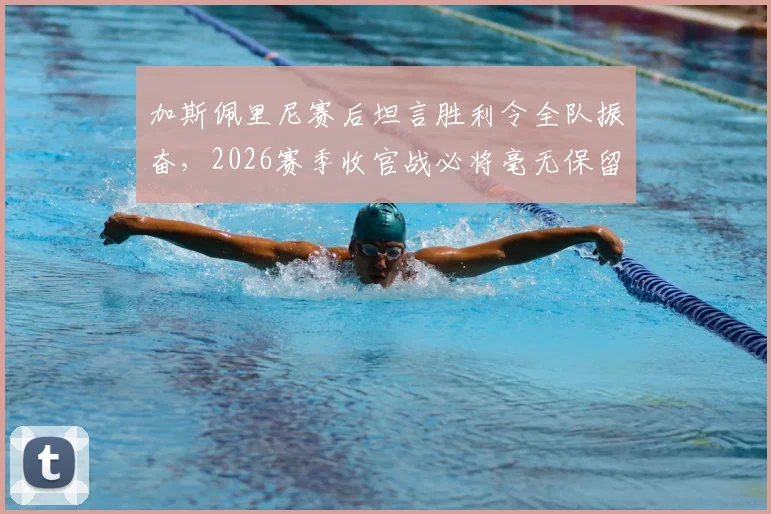 加斯佩里尼赛后坦言胜利令全队振奋，2026赛季收官战必将毫无保留