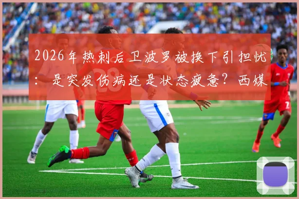 2026年热刺后卫波罗被换下引担忧：是突发伤病还是状态疲惫？西媒报道与球迷反应一览