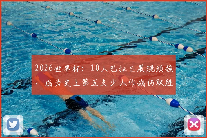 2026世界杯：10人巴拉圭展现顽强，成为史上第五支少人作战仍取胜的经典战例解析