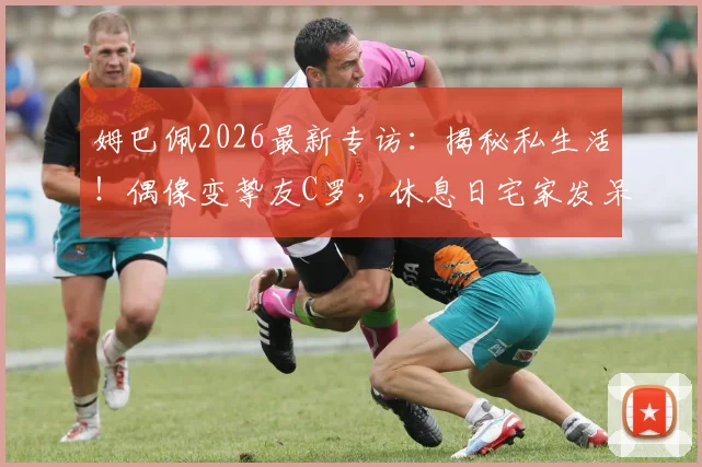 姆巴佩2026最新专访：揭秘私生活！偶像变挚友C罗，休息日宅家发呆也快乐