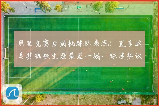 恩里克赛后痛批球队表现：直言这是其执教生涯最差一战，球迷热议三大败因