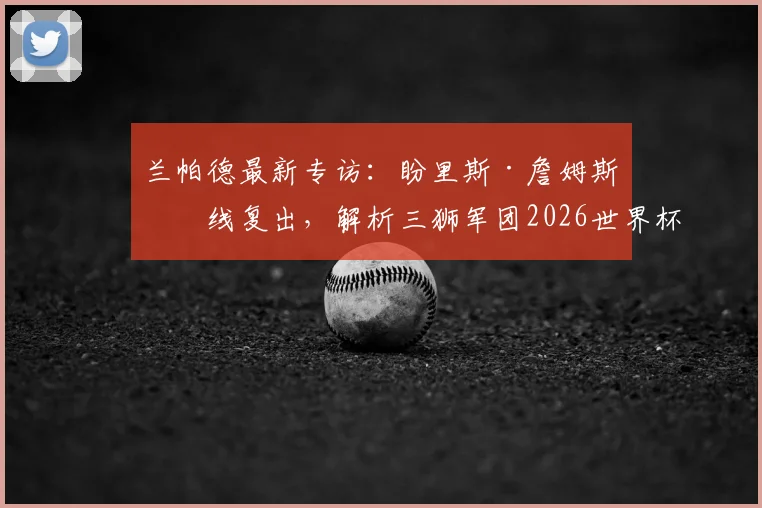 兰帕德最新专访：盼里斯·詹姆斯火线复出，解析三狮军团2026世界杯夺冠可能性与阵容关键