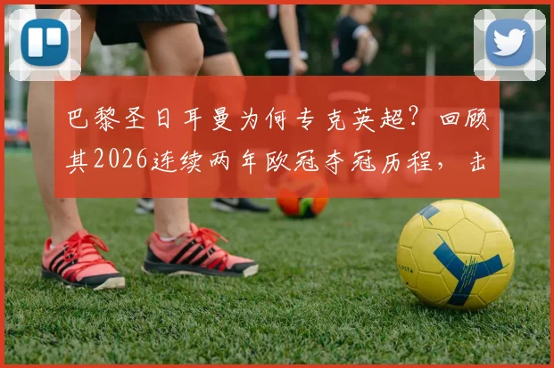 巴黎圣日耳曼为何专克英超?回顾其2026连续两年欧冠夺冠历程,击败的四支英超球队全解析