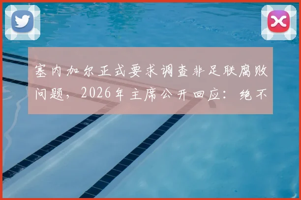 塞内加尔正式要求调查非足联腐败问题，2026年主席公开回应：绝不隐瞒，完全支持透明调查