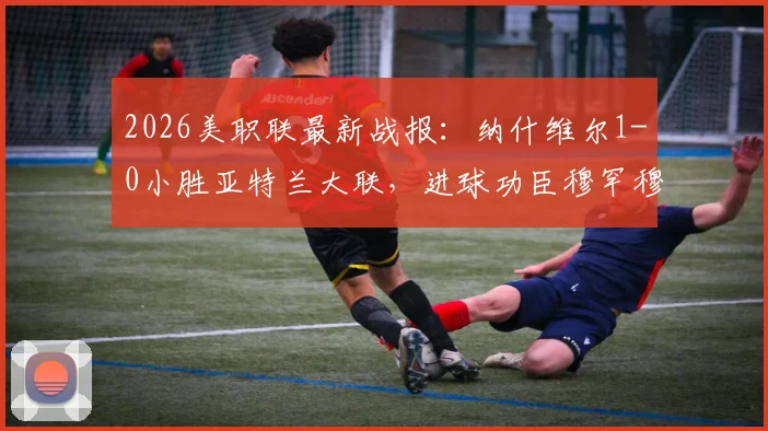 2026美职联最新战报：纳什维尔1-0小胜亚特兰大联，进球功臣穆罕穆德个人资料与全场回放盘点