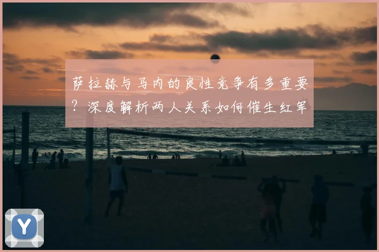 萨拉赫与马内的良性竞争有多重要？深度解析两人关系如何催生红军前场巅峰状态