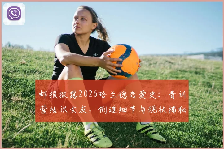 邮报披露2026哈兰德恋爱史：青训营结识女友，倒追细节与现状揭秘