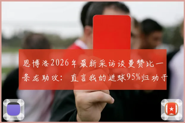恩博洛2026年最新采访谈曼赞比一条龙助攻:直言我的进球95%归功于他,附助攻全程回放与分析
