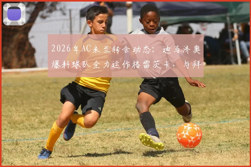 2026年AC米兰转会动态：迪马济奥爆料球队全力运作格雷茨卡，与拜仁谈判现积极信号，转会费成关键