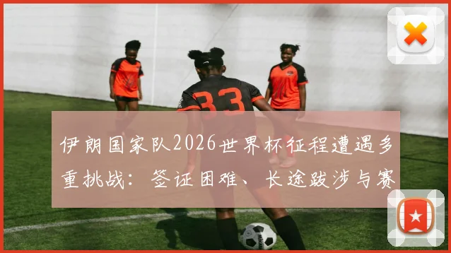 伊朗国家队2026世界杯征程遭遇多重挑战：签证困难、长途跋涉与赛场突发状况全纪录