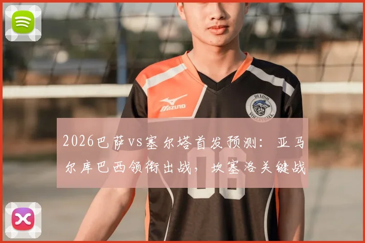 2026巴萨vs塞尔塔首发预测：亚马尔库巴西领衔出战，坎塞洛关键战复出，直播平台指南