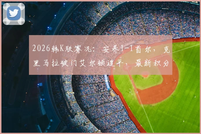 2026韩K联赛况：安养1-1首尔，克里马拉破门艾尔顿追平，最新积分排名解析