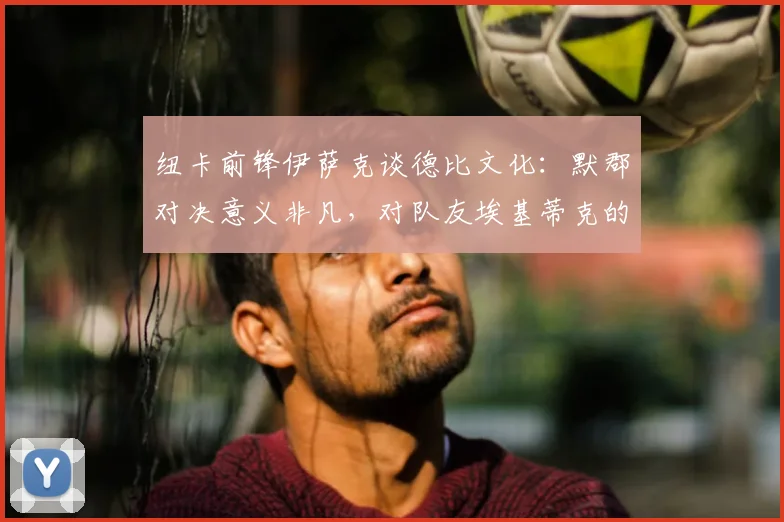 纽卡前锋伊萨克谈德比文化：默郡对决意义非凡，对队友埃基蒂克的支持始终如一